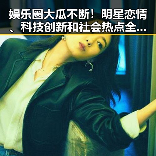 娱乐圈大瓜不断！明星恋情、科技创新和社会热点全揭秘