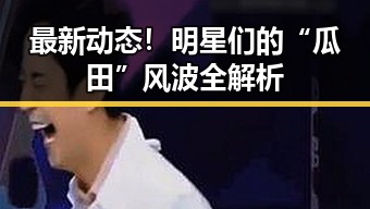 最新动态！明星们的“瓜田”风波全解析